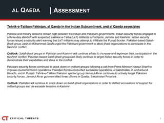 3
| ASSESSMENTAL QAEDA
Tehrik-e-Taliban Pakistan, al Qaeda in the Indian Subcontinent, and al Qaeda associates
Political and military tensions remain high between the Indian and Pakistani governments. Indian security forces engaged in
a three-day standoff with suspected Lashkar-e-Taiba (LeT) militants in Pampore, Jammu and Kashmir. Indian security
forces issued a security alert warning that LeT militants may attempt to infiltrate the Punjab border. Pakistan-based Salafi-
jihadi group Jaish-e-Mohammad (JeM) urged the Pakistani government to allow jihadi organizations to participate in the
Kashmir conflict.
Outlook: Salafi-jihadi groups in Pakistan and Kashmir will continue efforts to increase and legitimize their participation in the
Kashmir conflict. Pakistan-based Salafi-jihadi groups will likely continue to target Indian security forces in order to
demonstrate their capabilities and stake in the conflict.
Pakistani security forces continued to crack down on militant groups following a call from Prime Minister Nawaz Sharif to
improve counterterrorism operations. Pakistani forces conducted successful operations in Balochistan, in and around
Karachi, and in Punjab. Tehrik-e-Taliban Pakistan splinter group Jamatul Ahrar continues to actively target Pakistani
security forces. Jamatul Ahrar gunmen killed three officers in Quetta, Balochistan Province.
Outlook: Pakistan will continue to crack down on Salafi-jihadi organizations in order to deflect accusations of support for
militant groups and de-escalate tensions in Kashmir.
 