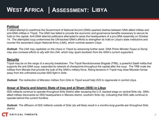 8
| ASSESSMENT:
Political
A failed attempt to overthrow the Government of National Accord (GNA) sparked clashes between GNA-allied militias and
anti-GNA militias in Tripoli. The GNA has failed to provide the economic and governance benefits necessary to secure its
hold on the capital. Anti-GNA Islamist politicians attempted to seize the headquarters of a pro-GNA assembly on October
14. The attempted coup undermines the UN-backed GNA’s efforts to strengthen its hold on Libya’s state institutions and
counter the ascendant Libyan National Army (LNA), which controls eastern Libya.
Outlook: The LNA may capitalize on the chaos in Tripoli by advancing further west. GNA Prime Minister Fayez al Serraj
may also increase efforts to ally with the LNA, which may spark backlash from the GNA’s current supporters.
Security
Tripoli may be on the verge of a security breakdown. The Tripoli Revolutionaries Brigade (TRB), a powerful Salafi militia that
supports the anti-GNA coup, expanded its network of checkpoints throughout the capital after the coup. The TRB rivals the
militias from Misrata that provide the bulk of the GNA’s military force. Rising tensions in Tripoli may draw Misratan forces
away from the unfinished counter-ISIS fight in Sirte.
Outlook: The redirection of Misratan militias from Sirte to Tripoli would help ISIS to regenerate in central Libya.
Ansar al Sharia and Islamic State of Iraq and al Sham (ISIS) in Libya
ISIS militants continue to operate throughout Sirte District after escaping the U.S.-backed siege on central Sirte city. GNA-
allied militias discovered an ISIS headquarters in Manara district, southern Sirte city, indicating that ISIS cells continue to
operate behind the current frontline.
Outlook: The diffusion of ISIS militants outside of Sirte city will likely result in a months-long guerilla war throughout Sirte
district.
WEST AFRICA LIBYA
 