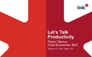Let’s Talk
Productivity
Pierre Cléroux
Chief Economist, BDC
October 19th, 2016 – Milton, ON
 