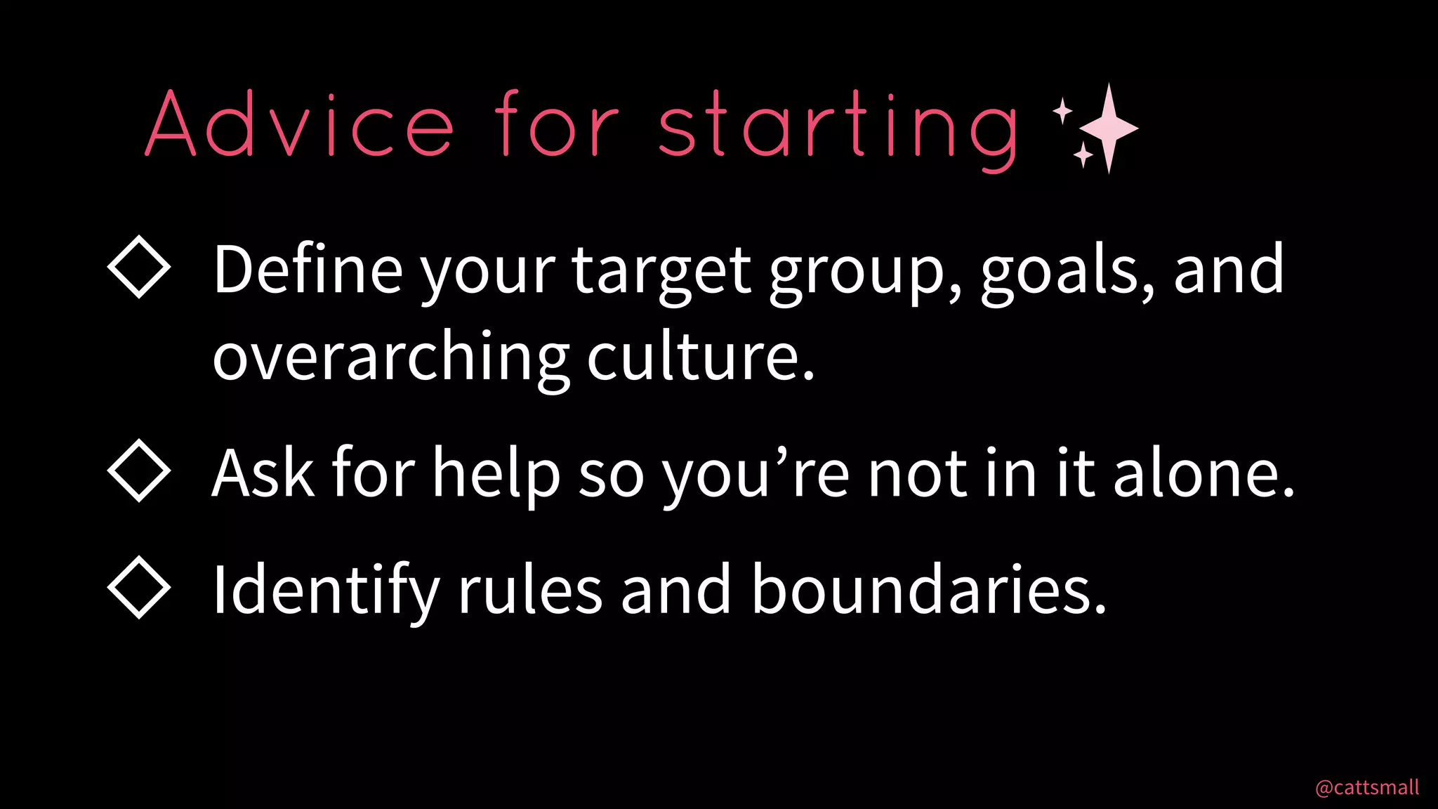 @cattsmall@cattsmall
◇ Define your target group, goals, and
overarching culture.
◇ Ask for help so you’re not in it alone.
◇ Identify rules and boundaries.
Advice for starting
 