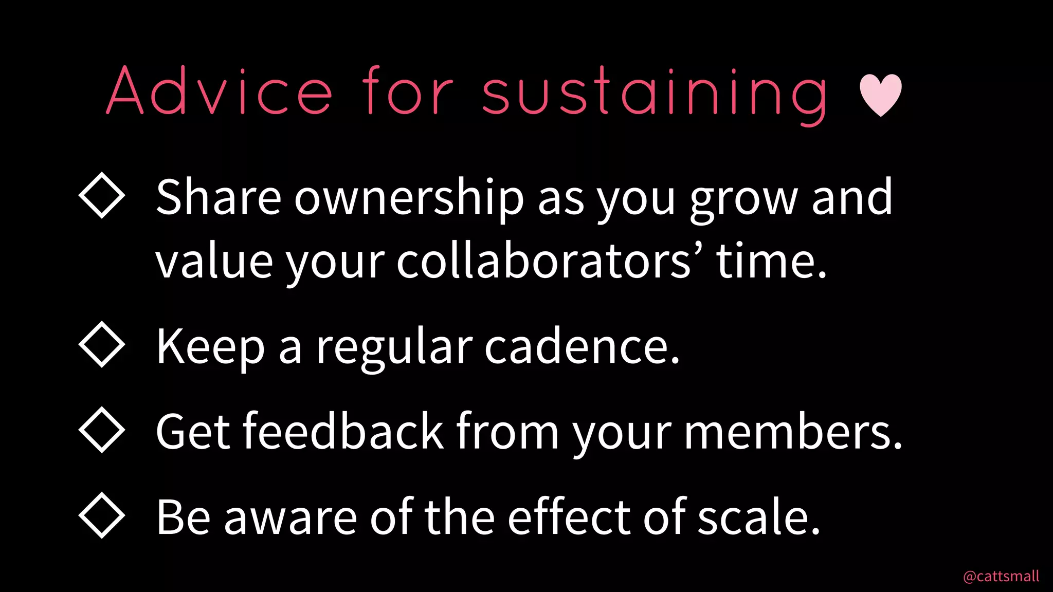 @cattsmall@cattsmall
◇ Share ownership as you grow and
value your collaborators’ time.
◇ Keep a regular cadence.
◇ Get feedback from your members.
◇ Be aware of the effect of scale.
Advice for sustaining
 