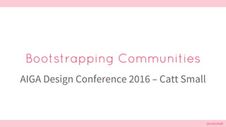 @cattsmall@cattsmall
Bootstrapping Communities
AIGA Design Conference 2016 – Catt Small
 