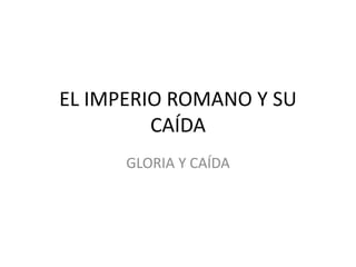 EL IMPERIO ROMANO Y SU
CAÍDA
GLORIA Y CAÍDA
 