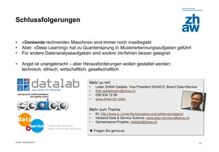 Zürcher Fachhochschule
35
Schlussfolgerungen
• «Denkende rechnende» Maschinen sind immer noch inselbegabt
• Aber: «Deep Learning» hat zu Quantensprung in Mustererkennungsaufgaben geführt
• Für andere Datenanalyseaufgaben sind andere Verfahren besser geeignet
• Angst ist unangebracht – aber Herausforderungen wollen gestaltet werden:
technisch, ethisch, wirtschaftlich, gesellschaftlich
Mehr zu mir:
• Leiter ZHAW Datalab, Vice President SGAICO, Board Data+Service
• thilo.stadelmann@zhaw.ch
• 058 934 72 08
• www.zhaw.ch/~stdm
Mehr zum Thema:
• KI: http://www.s-i.ch/en/fachgruppen-und-sektionen/sgaico/
• Verband Data & Service Science: www.data-service-alliance.ch
• Gemeinsame Projekte: datalab@zhaw.ch
 Fragen Sie gerne an.
 