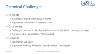 Technical Challenges
Compute
Integration of some HPC requirements
Support for containers at massive scale
Data access
Caching at provider’s site, if possible automatically (avoid managed storage)
Transparent for application; POSIX subset
Network
Connection via GÉANT
Support of identity federation (eduGAIN) for IT managers
21-Oct-2016 HNSciCloud Status - Helge Meinhard at CERN.ch 8
 