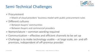 Semi-Technical Challenges
Procurement
Match of cloud providers’ business model with public procurement rules
Different cultures
Between buyers’ communities
Between buyers and commercial providers
Nomenclature – common wording required
Communication – effective and efficient channels to be set up
Challenge is to make technology usable – at large scale, on- and off-
premises, independent of off-premise provider
21-Oct-2016 HNSciCloud Status - Helge Meinhard at CERN.ch 10
 