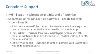 Container Support
Hybrid scale – scale out on-premise and off-premise
Separation of responsibilities and work – beside the well
known benefits
Scientist – standard/clear context for development & testing – no
need to start with the stuff you’ve installed on your laptop
Local admin – focus on local scale and shipping containers off-
premise, container definition for scientists, control scale-out to off-
premise resources
Off-premise admin – just scale as large as possible with lowest costs,
hidden to user/scientists
21-Oct-2016 HNSciCloud Status - Helge Meinhard at CERN.ch 12
 