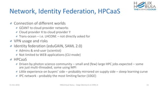 Network, Identity Federation, HPCaaS
Connection of different worlds
GÉANT to cloud provider networks
Cloud provider X to cloud provider Y
Trans-ocean – i.e. LHCONE – not directly asked for
VPN usage and risks
Identity federation (eduGAIN, SAML 2.0)
Admins & end-user (scientist)
Not limited to WEB applications (CLI mode)
HPCaaS
Driven by photon science community – small and (few) large HPC jobs expected – some
are just multi-threaded, some using MPI
Little experience on buyers’ side – probably mirrored on supply side – steep learning curve
IPC network - probably the most limiting factor (10GE)
21-Oct-2016 HNSciCloud Status - Helge Meinhard at CERN.ch 13
 
