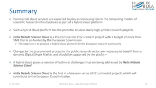 Summary
Commercial cloud services are expected to play an increasing role in the computing models of
scientific Research Infrastructures as part of a hybrid cloud platform
Such a hybrid cloud platform has the potential to serve many high-profile research projects
Helix Nebula Science Cloud is a Pre-Commercial Procurement project with a budget of more than
5M€ that is co-funded by the European Commission
The objective is to produce a hybrid cloud platform for the European research community
Changes to the procurement process in the public research sector are necessary to benefit from a
dynamic Digital Single Market and should be supported by the platform
A hybrid cloud poses a number of technical challenges that are being addressed by Helix Nebula
Science Cloud
Helix Nebula Science Cloud is the first in a foreseen series of EC co-funded projects which will
contribute to the European Cloud Initiative
21-Oct-2016 HNSciCloud Status - Helge Meinhard at CERN.ch 18
 