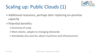 Scaling up: Public Clouds (1)
Additional resources, perhaps later replacing on-premise
capacity
Potential benefits:
Economy of scale
More elastic, adapts to changing demands
Somebody else worries about machines and infrastructure
21-Oct-2016 HNSciCloud Status - Helge Meinhard at CERN.ch 4
 