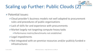 Scaling up Further: Public Clouds (2)
Potential issues:
Cloud provider’s business models not well adapted to procurement
rules and procedures of public organisations
Lack of skills for and experience with procurements
Market largely not targeting compute-heavy tasks
Performance metrics/benchmarks not established
Legal impediments
Not integrated with on-premise resources and/or publicly funded e-
infrastructures
21-Oct-2016 HNSciCloud Status - Helge Meinhard at CERN.ch 5
 