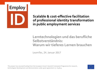 Scalable & cost-effective facilitation
of professional identity transformation
in public employment services
This project has received funding from the European Union’s Seventh Framework Programme for research,
technological development and demonstration under grant agreement no. 619619
Lerntechnologien und das berufliche
Selbstverständnis:
Warum wir tieferes Lernen brauchen
LearnTec, 24. Januar 2017
 