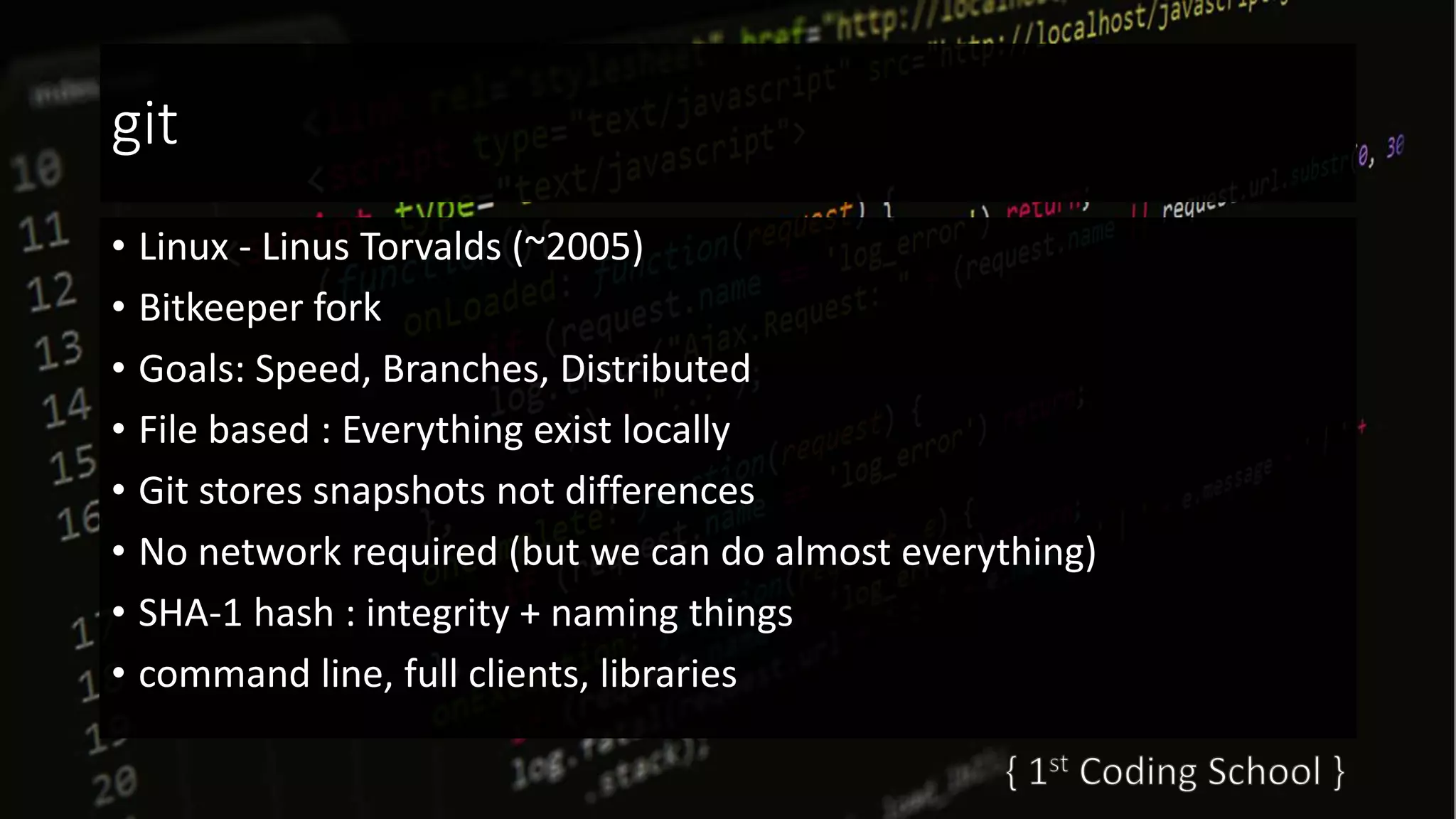 git
• Linux - Linus Torvalds (~2005)
• Bitkeeper fork
• Goals: Speed, Branches, Distributed
• File based : Everything exist locally
• Git stores snapshots not differences
• No network required (but we can do almost everything)
• SHA-1 hash : integrity + naming things
• command line, full clients, libraries
 