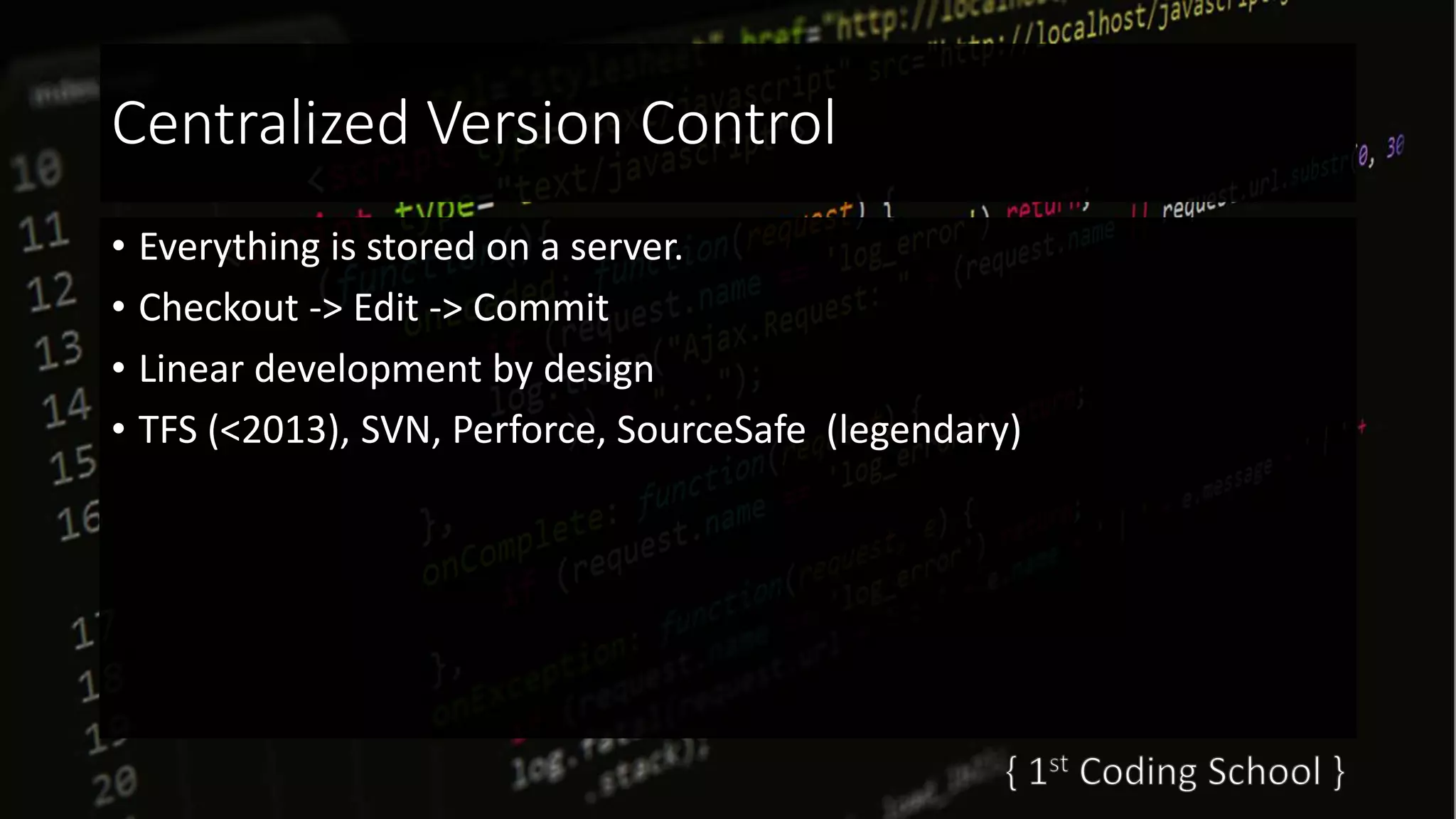 Centralized Version Control
• Everything is stored on a server.
• Checkout -> Edit -> Commit
• Linear development by design
• TFS (<2013), SVN, Perforce, SourceSafe (legendary)
 