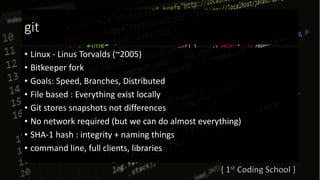 git
• Linux - Linus Torvalds (~2005)
• Bitkeeper fork
• Goals: Speed, Branches, Distributed
• File based : Everything exist locally
• Git stores snapshots not differences
• No network required (but we can do almost everything)
• SHA-1 hash : integrity + naming things
• command line, full clients, libraries
 