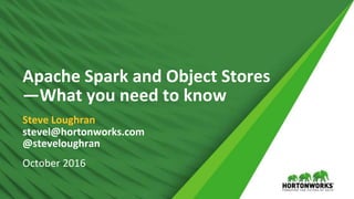 1 © Hortonworks Inc. 2011 – 2016. All Rights Reserved
Apache Spark and Object Stores
—What you need to know
Steve Loughran
stevel@hortonworks.com
@steveloughran
October 2016
 