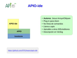 https://github.com/FPGAwars/apio-ide
APIO
Icestorm
APIO-ide
● Autores: Jesus Arroyo/Obijuan
● Plug-in para Atom
● No línea de comandos
● Llama a apio
● Apicable a otros IDEs/editores
● Descripción en Verilog
APIO-ide
 