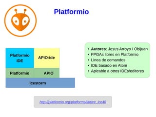 http://platformio.org/platforms/lattice_ice40
APIO
Icestorm
Platformio
● Autores: Jesus Arroyo / Obijuan
● FPGAs libres en Platformio
● Linea de comandos
● IDE basado en Atom
● Apicable a otros IDEs/editores
APIO-ide
Platformio
IDE
Platformio
 
