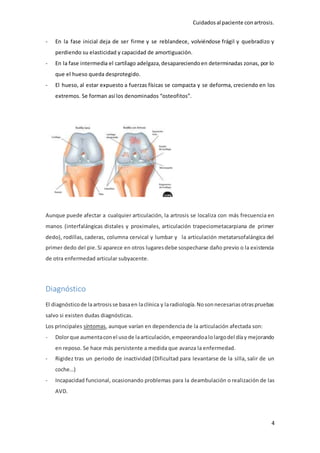 Cuidadosal paciente conartrosis.
4
- En la fase inicial deja de ser firme y se reblandece, volviéndose frágil y quebradizo y
perdiendo su elasticidad y capacidad de amortiguación.
- En la fase intermedia el cartílago adelgaza,desapareciendoen determinadas zonas, por lo
que el hueso queda desprotegido.
- El hueso, al estar expuesto a fuerzas físicas se compacta y se deforma, creciendo en los
extremos. Se forman así los denominados “osteofitos”.
Aunque puede afectar a cualquier articulación, la artrosis se localiza con más frecuencia en
manos (interfalángicas distales y proximales, articulación trapeciometacarpiana de primer
dedo), rodillas, caderas, columna cervical y lumbar y la articulación metatarsofalángica del
primer dedo del pie.Si aparece en otros lugaresdebe sospecharse daño previo o la existencia
de otra enfermedad articular subyacente.
Diagnóstico
El diagnósticode laartrosisse basaen laclínica y laradiología.Nosonnecesariasotraspruebas
salvo si existen dudas diagnósticas.
Los principales síntomas, aunque varían en dependencia de la articulación afectada son:
- Dolorque aumentaconel usode laarticulación,empeorandoalolargodel díay mejorando
en reposo. Se hace más persistente a medida que avanza la enfermedad.
- Rigidez tras un periodo de inactividad (Dificultad para levantarse de la silla, salir de un
coche…)
- Incapacidad funcional, ocasionando problemas para la deambulación o realización de las
AVD.
 