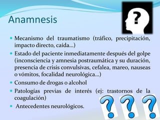 Anamnesis
 Mecanismo del traumatismo (tráfico, precipitación,
impacto directo, caída…)
 Estado del paciente inmediatamente después del golpe
(inconsciencia y amnesia postraumática y su duración,
presencia de crisis convulsivas, cefalea, mareo, nauseas
o vómitos, focalidad neurológica…)
 Consumo de drogas o alcohol
 Patologías previas de interés (ej: trastornos de la
coagulación)
 Antecedentes neurológicos.
 