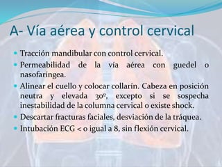 A- Vía aérea y control cervical
 Tracción mandibular con control cervical.
 Permeabilidad de la vía aérea con guedel o
nasofaríngea.
 Alinear el cuello y colocar collarín. Cabeza en posición
neutra y elevada 30º, excepto si se sospecha
inestabilidad de la columna cervical o existe shock.
 Descartar fracturas faciales, desviación de la tráquea.
 Intubación ECG < o igual a 8, sin flexión cervical.
 