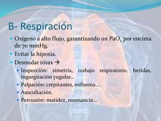 B- Respiración
 Oxígeno a alto flujo, garantizando un PaO2 por encima
de 70 mmHg.
 Evitar la hipoxia.
 Desnudar tórax 
 Inspección: simetría, trabajo respiratorio, heridas,
ingurgitación yugular…
 Palpación: crepitantes, enfisema…
 Auscultación.
 Percusión: matidez, resonancia…
 