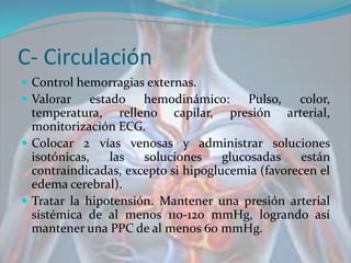 C- Circulación
 Control hemorragias externas.
 Valorar estado hemodinámico: Pulso, color,
temperatura, relleno capilar, presión arterial,
monitorización ECG.
 Colocar 2 vías venosas y administrar soluciones
isotónicas, las soluciones glucosadas están
contraindicadas, excepto si hipoglucemia (favorecen el
edema cerebral).
 Tratar la hipotensión. Mantener una presión arterial
sistémica de al menos 110-120 mmHg, logrando así
mantener una PPC de al menos 60 mmHg.
 