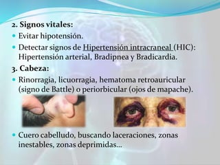 2. Signos vitales:
 Evitar hipotensión.
 Detectar signos de Hipertensión intracraneal (HIC):
Hipertensión arterial, Bradipnea y Bradicardia.
3. Cabeza:
 Rinorragia, licuorragia, hematoma retroauricular
(signo de Battle) o periorbicular (ojos de mapache).
 Cuero cabelludo, buscando laceraciones, zonas
inestables, zonas deprimidas…
 