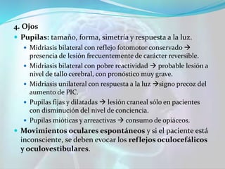 4. Ojos
 Pupilas: tamaño, forma, simetría y respuesta a la luz.
 Midriasis bilateral con reflejo fotomotor conservado 
presencia de lesión frecuentemente de carácter reversible.
 Midriasis bilateral con pobre reactividad  probable lesión a
nivel de tallo cerebral, con pronóstico muy grave.
 Midriasis unilateral con respuesta a la luz signo precoz del
aumento de PIC.
 Pupilas fijas y dilatadas  lesión craneal sólo en pacientes
con disminución del nivel de conciencia.
 Pupilas mióticas y arreactivas  consumo de opiáceos.
 Movimientos oculares espontáneos y si el paciente está
inconsciente, se deben evocar los reflejos oculocefálicos
y oculovestibulares.
 