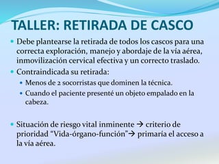TALLER: RETIRADA DE CASCO
 Debe plantearse la retirada de todos los cascos para una
correcta exploración, manejo y abordaje de la vía aérea,
inmovilización cervical efectiva y un correcto traslado.
 Contraindicada su retirada:
 Menos de 2 socorristas que dominen la técnica.
 Cuando el paciente presenté un objeto empalado en la
cabeza.
 Situación de riesgo vital inminente  criterio de
prioridad “Vida-órgano-función” primaría el acceso a
la vía aérea.
 