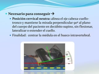  Necesario para conseguir 
 Posición cervical neutra: alinea el eje cabeza-cuello-
tronco y mantiene la mirada perpendicular 90º al plano
del cuerpo del paciente en decúbito supino, sin flexionar,
lateralizar o extender el cuello.
 Finalidad: centrar la médula en el hueco intravertebral.
 