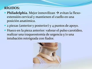 RÍGIDOS:
 Philadelphia. Mejor inmovilizan  evitan la flexo-
extensión cervical y mantienen el cuello en una
posición anatómica.
 2 piezas (anterior y posterior) y 4 puntos de apoyo.
 Hueco en la pieza anterior: valorar el pulso carotídeo,
realizar una traqueostomía de urgencia y/o una
intubación retrógrada con fiador.
 