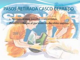 PASOS RETIRADA CASCO CERRADO
1. Necesitaremos mínimo 2 socorristas.
Primero coloque al paciente en decúbito supino.
 