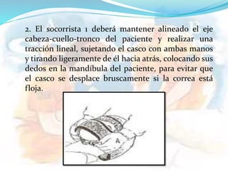 2. El socorrista 1 deberá mantener alineado el eje
cabeza-cuello-tronco del paciente y realizar una
tracción lineal, sujetando el casco con ambas manos
y tirando ligeramente de él hacia atrás, colocando sus
dedos en la mandíbula del paciente, para evitar que
el casco se desplace bruscamente si la correa está
floja.
 