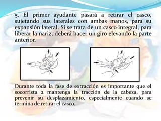 5. El primer ayudante pasará a retirar el casco,
sujetando sus laterales con ambas manos, para su
expansión lateral. Si se trata de un casco integral, para
liberar la nariz, deberá hacer un giro elevando la parte
anterior.
Durante toda la fase de extracción es importante que el
socorrista 2 mantenga la tracción de la cabeza, para
prevenir su desplazamiento, especialmente cuando se
termina de retirar el casco.
 