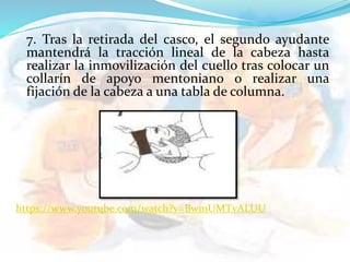 7. Tras la retirada del casco, el segundo ayudante
mantendrá la tracción lineal de la cabeza hasta
realizar la inmovilización del cuello tras colocar un
collarín de apoyo mentoniano o realizar una
fijación de la cabeza a una tabla de columna.
https://www.youtube.com/watch?v=BwmUMTvALUU
 