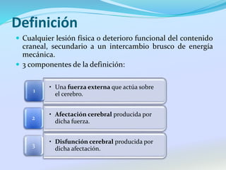 Definición
 Cualquier lesión física o deterioro funcional del contenido
craneal, secundario a un intercambio brusco de energía
mecánica.
 3 componentes de la definición:
• Una fuerza externa que actúa sobre
el cerebro.
1
• Afectación cerebral producida por
dicha fuerza.
2
• Disfunción cerebral producida por
dicha afectación.
3
 