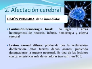 2. Afectación cerebral
 Contusión-hemorragia focal: da lugar a áreas
heterogéneas de necrosis, infarto, hemorragia y edema
cerebral
 Lesión axonal difusa: producida por la aceleración-
deceleración, estas fuerzas dañan axones, pudiendo
desencadenar la muerte neuronal. Es una de las lesiones
con características más devastadoras tras sufrir un TCE.
LESIÓN PRIMARIA: daño inmediato:
 
