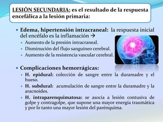  Edema, hipertensión intracraneal: la respuesta inicial
del encéfalo es la inflamación 
 Aumento de la presión intracraneal.
 Disminución del flujo sanguíneo cerebral.
 Aumento de la resistencia vascular cerebral.
 Complicaciones hemorrágicas:
 H. epidural: colección de sangre entre la duramadre y el
hueso.
 H. subdural: acumulación de sangre entre la duramadre y la
aracnoides.
 H. intraparenquimatosa: se asocia a lesión contusiva de
golpe y contragolpe, que supone una mayor energía traumática
y por lo tanto una mayor lesión del parénquima.
LESIÓN SECUNDARIA: es el resultado de la respuesta
encefálica a la lesión primaria:
 