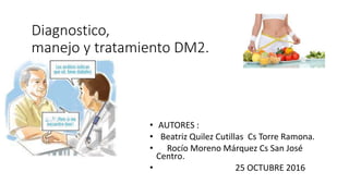 Diagnostico,
manejo y tratamiento DM2.
• AUTORES :
• Beatriz Quilez Cutillas Cs Torre Ramona.
• Rocío Moreno Márquez Cs San José
Centro.
• 25 OCTUBRE 2016
 
