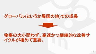 グローバル(というか異国の地)での成長
物事の大小問わず、高速かつ継続的な改善サ
イクルが極めて重要。
12
 