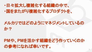 ・日々拡大し複雑化する組織の中で、
・国をまたがり複雑化するプロダクトを、
メルカリではどのようにマネジメントしているの
か？
　
PMや、PMを活かす組織をどう作っていくのか
の参考になれば幸いです。 13
 