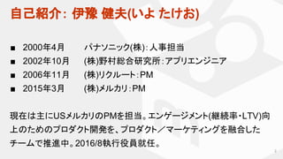 自己紹介： 伊豫 健夫(いよ たけお)
■ 2000年4月 パナソニック(株)：人事担当
■ 2002年10月 (株)野村総合研究所：アプリエンジニア
■ 2006年11月 (株)リクルート：PM
■ 2015年3月 (株)メルカリ：PM
現在は主にUSメルカリのPMを担当。エンゲージメント(継続率・LTV)向
上のためのプロダクト開発を、プロダクト／マーケティングを融合した
チームで推進中。2016/8執行役員就任。
2
 