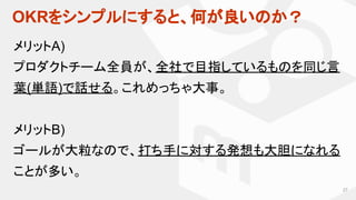 OKRをシンプルにすると、何が良いのか？
27
メリットA)
プロダクトチーム全員が、全社で目指しているものを同じ言
葉(単語)で話せる。これめっちゃ大事。
メリットB)
ゴールが大粒なので、打ち手に対する発想も大胆になれる
ことが多い。
 