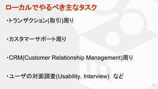 ローカルでやるべき主なタスク
32
・トランザクション(取引)周り
・カスタマーサポート周り
・CRM(Customer Relationship Management)周り
・ユーザの対面調査(Usability, Interview)　など
 