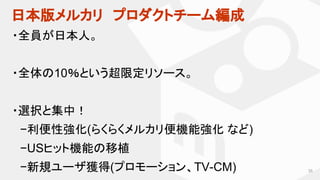日本版メルカリ　プロダクトチーム編成
35
・全員が日本人。
・全体の10％という超限定リソース。
・選択と集中！
　−利便性強化(らくらくメルカリ便機能強化 など)
　−USヒット機能の移植
　−新規ユーザ獲得(プロモーション、TV-CM)
 