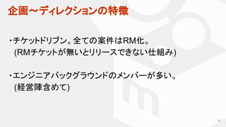 企画〜ディレクションの特徴
46
・チケットドリブン。全ての案件はRM化。
　(RMチケットが無いとリリースできない仕組み)
・エンジニアバックグラウンドのメンバーが多い。
　(経営陣含めて)
 