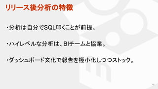 リリース後分析の特徴
48
・分析は自分でSQL叩くことが前提。
・ハイレベルな分析は、BIチームと協業。
・ダッシュボード文化で報告を極小化しつつストック。
 