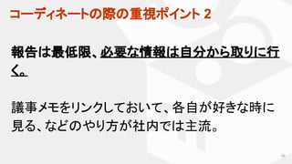 コーディネートの際の重視ポイント 2
54
報告は最低限、必要な情報は自分から取りに行
く。
議事メモをリンクしておいて、各自が好きな時に
見る、などのやり方が社内では主流。
 
