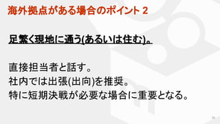 58
足繁く現地に通う(あるいは住む)。
直接担当者と話す。
社内では出張(出向)を推奨。
特に短期決戦が必要な場合に重要となる。
海外拠点がある場合のポイント 2
 